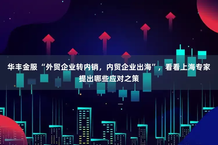 华丰金服 “外贸企业转内销，内贸企业出海”，看看上海专家提出哪些应对之策