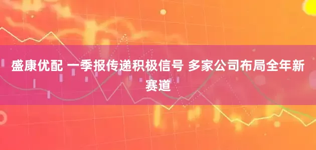 盛康优配 一季报传递积极信号 多家公司布局全年新赛道