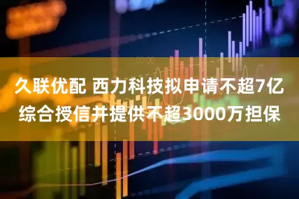 久联优配 西力科技拟申请不超7亿综合授信并提供不超3000万担保
