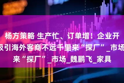 杨方策略 生产忙、订单增！企业开辟“新赛道”吸引海外客商不远千里来“探厂”_市场_魏鹏飞_家具