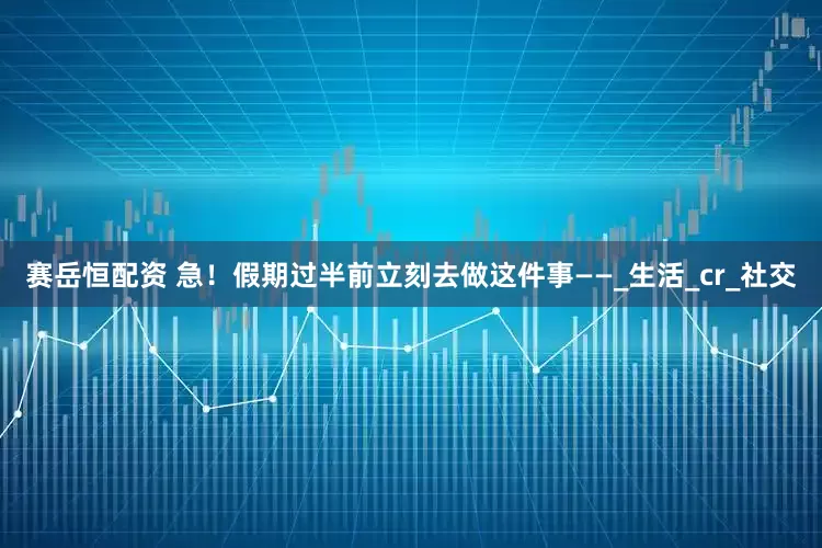 赛岳恒配资 急！假期过半前立刻去做这件事——_生活_cr_社交