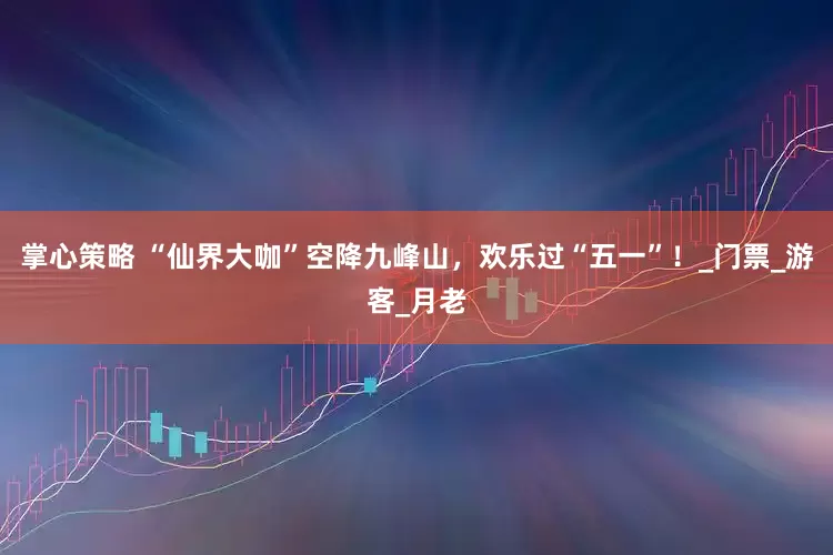 掌心策略 “仙界大咖”空降九峰山，欢乐过“五一”！_门票_游客_月老