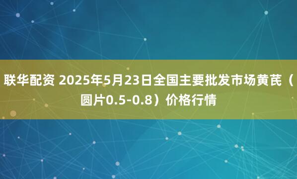 联华配资 2025年5月23日全国主要批发市场黄芪（圆片0.5-0.8）价格行情