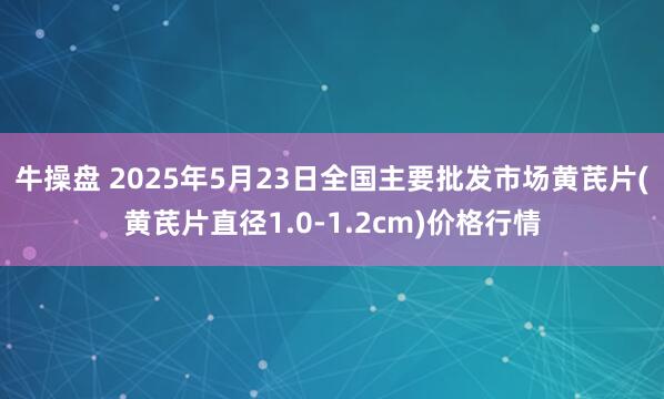 牛操盘 2025年5月23日全国主要批发市场黄芪片(黄芪片直径1.0-1.2cm)价格行情
