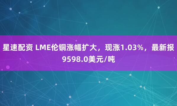 星速配资 LME伦铜涨幅扩大，现涨1.03%，最新报9598.0美元/吨