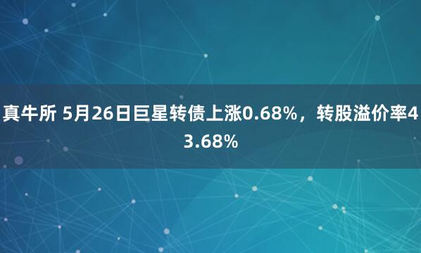 真牛所 5月26日巨星转债上涨0.68%，转股溢价率43.68%