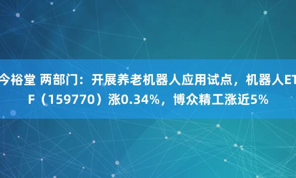 今裕堂 两部门：开展养老机器人应用试点，机器人ETF（159770）涨0.34%，博众精工涨近5%