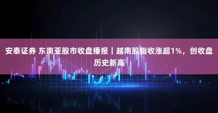 安泰证券 东南亚股市收盘播报｜越南股指收涨超1%，创收盘历史新高