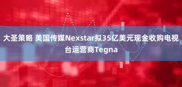 大圣策略 美国传媒Nexstar拟35亿美元现金收购电视台运营商Tegna