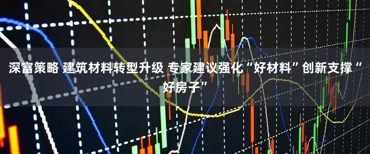 深富策略 建筑材料转型升级 专家建议强化“好材料”创新支撑“好房子”