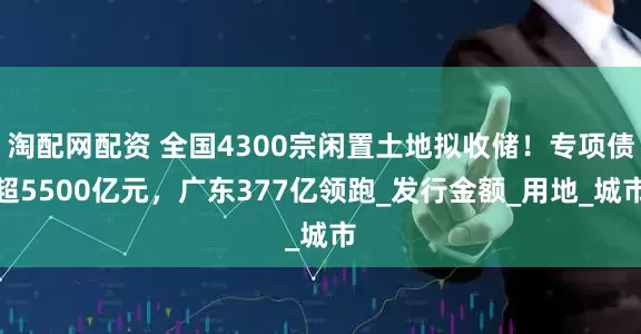 淘配网配资 全国4300宗闲置土地拟收储！专项债超5500亿元，广东377亿领跑_发行金额_用地_城市