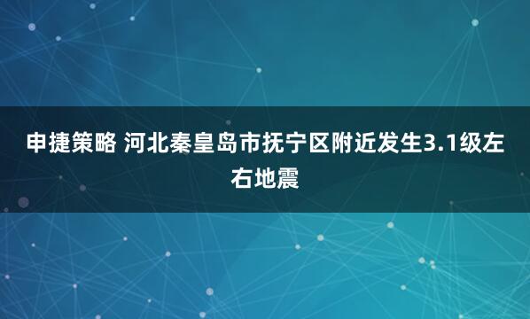 申捷策略 河北秦皇岛市抚宁区附近发生3.1级左右地震