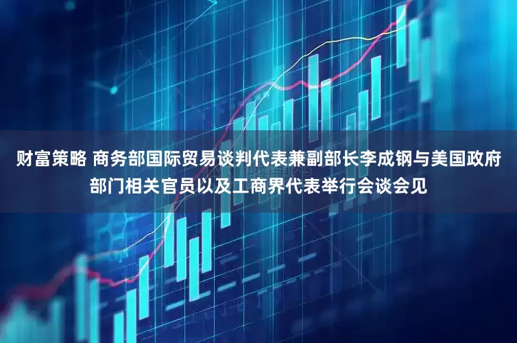 财富策略 商务部国际贸易谈判代表兼副部长李成钢与美国政府部门相关官员以及工商界代表举行会谈会见
