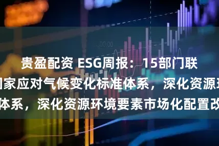 贵盈配资 ESG周报：15部门联合印发方案建设国家应对气候变化标准体系，深化资源环境要素市场化配置改革