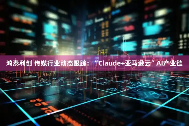 鸿泰利创 传媒行业动态跟踪：“Claude+亚马逊云”AI产业链