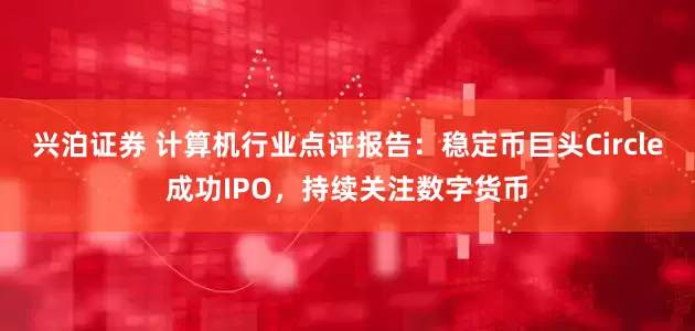 兴泊证券 计算机行业点评报告：稳定币巨头Circle成功IPO，持续关注数字货币