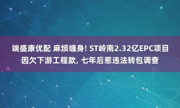端盛康优配 麻烦缠身! ST岭南2.32亿EPC项目因欠下游工程款, 七年后惹违法转包调查