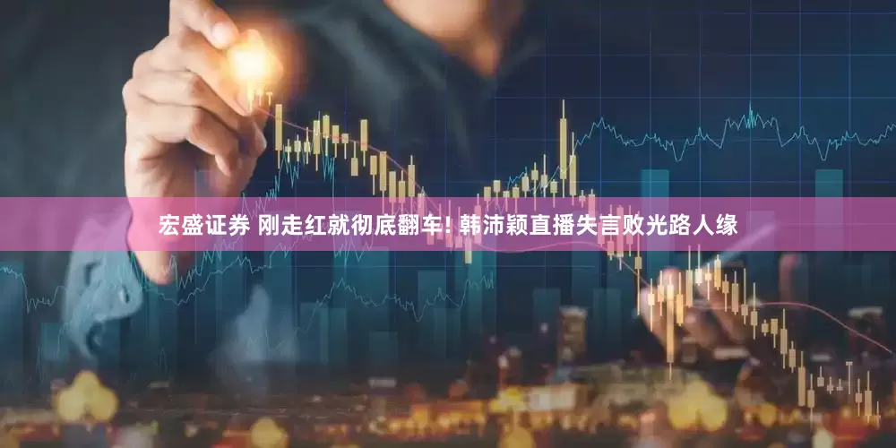 宏盛证券 刚走红就彻底翻车! 韩沛颖直播失言败光路人缘