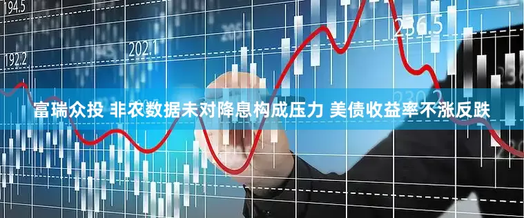 富瑞众投 非农数据未对降息构成压力 美债收益率不涨反跌