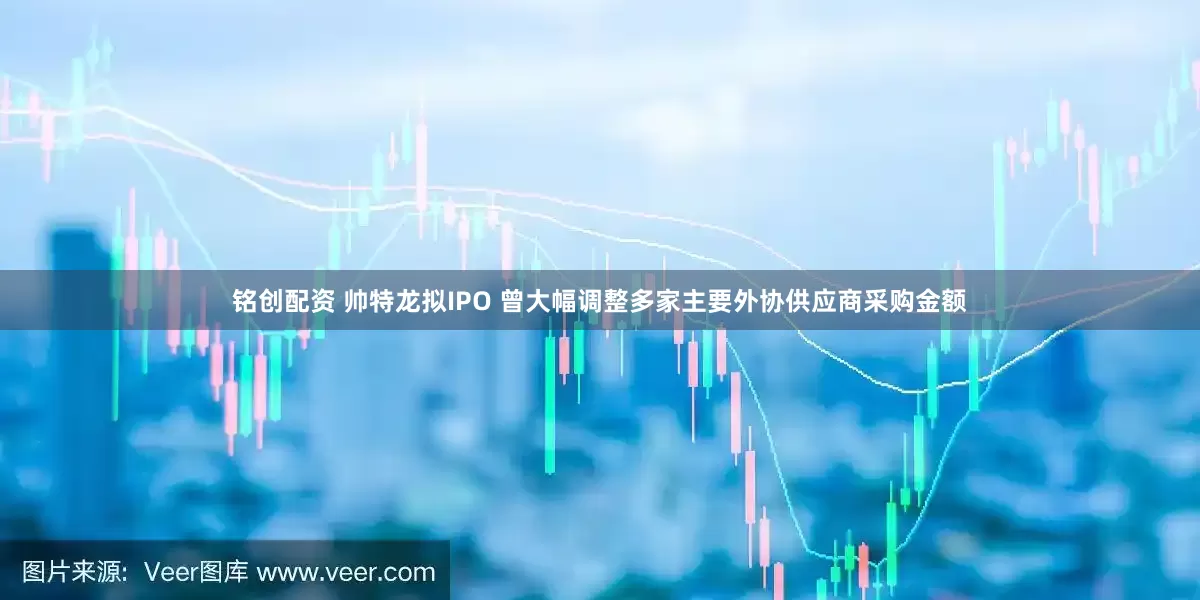 铭创配资 帅特龙拟IPO 曾大幅调整多家主要外协供应商采购金额